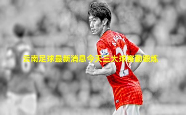 云南足球最新消息今天三大球赛勤锻炼
