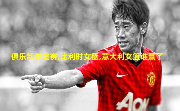 俱乐部友谊赛,比利时女篮,意大利女篮谁赢了