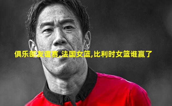 俱乐部友谊赛,法国女篮,比利时女篮谁赢了