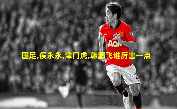 国足,侯永永,津门虎,韩鹏飞谁厉害一点