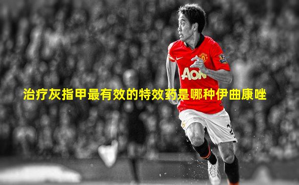 治疗灰指甲最有效的特效药是哪种伊曲康唑