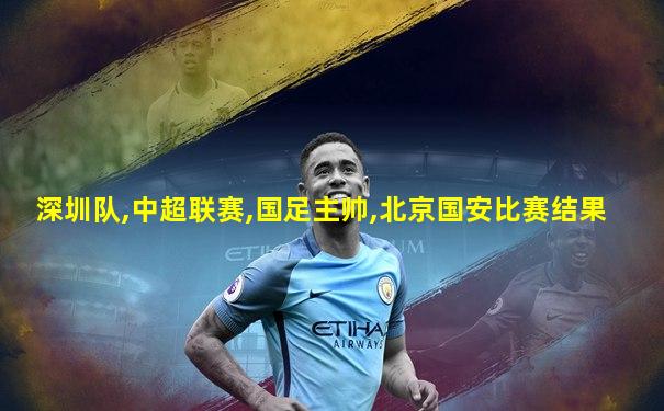 深圳队,中超联赛,国足主帅,北京国安比赛结果